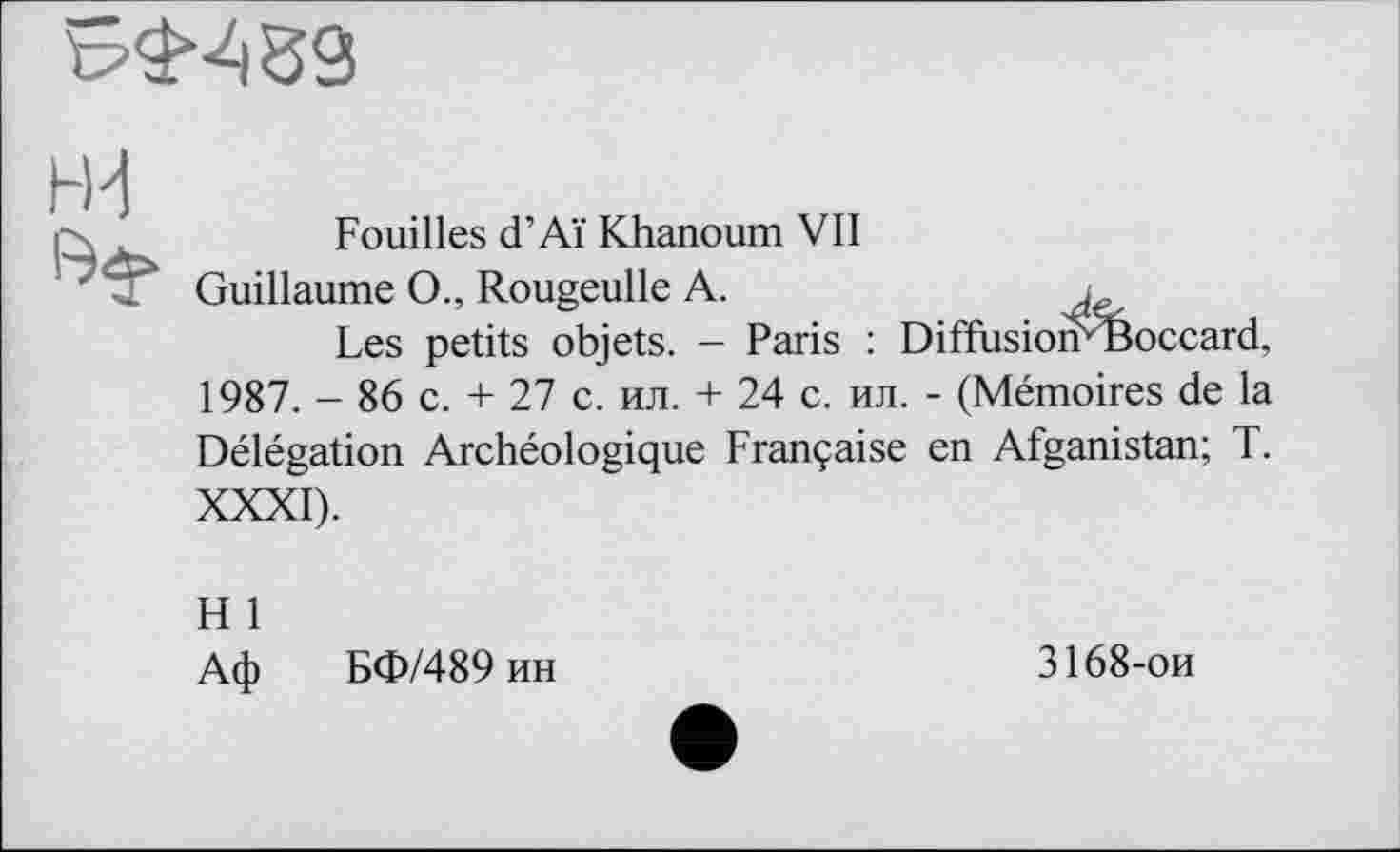 ﻿
НИ
Fouilles d’Aï Khanoum VII
Guillaume O., Rougeulle A.	i
Les petits objets. — Paris : Diffusioirèoccard, 1987. - 86 c. + 27 с. ил. + 24 с. ил. - (Mémoires de la Délégation Archéologique Française en Afganistan; T. XXXI).
H 1
Аф БФ/489 ин
3168-ои